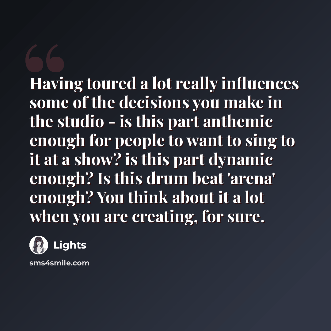 “Having toured a lot really influences some of the decisions you make in the studio - is this part anthemic enough for people to want to sing to it at a show? is this part dynamic enough? Is this drum beat 'arena' enough? You think about it a lot when you are creating, for sure.” quote by Lights