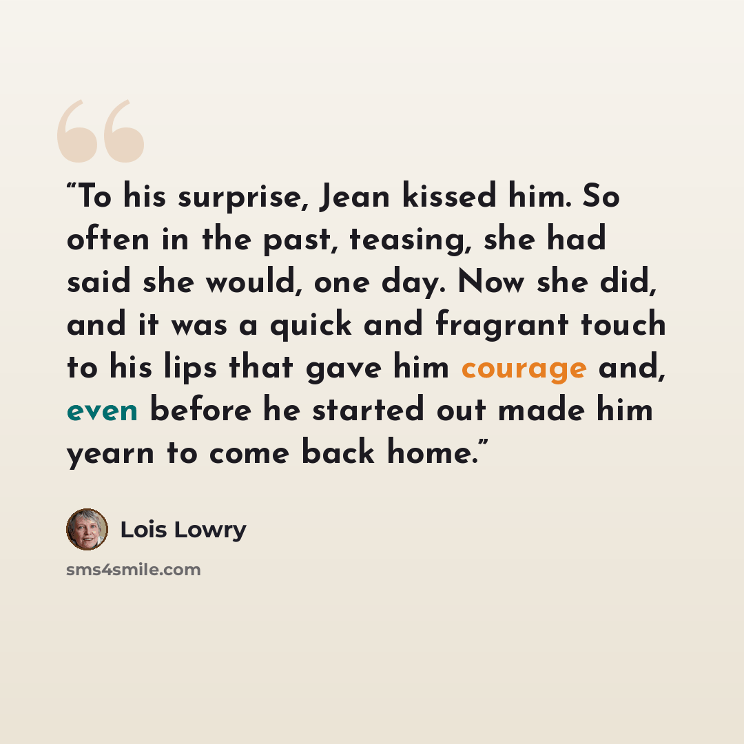 “To his surprise, Jean kissed him. So often in the past, teasing, she had said she would, one day. Now she did, and it was a quick and fragrant touch to his lips that gave him courage and, even before he started out made him yearn to come back home.” quote by Lois Lowry