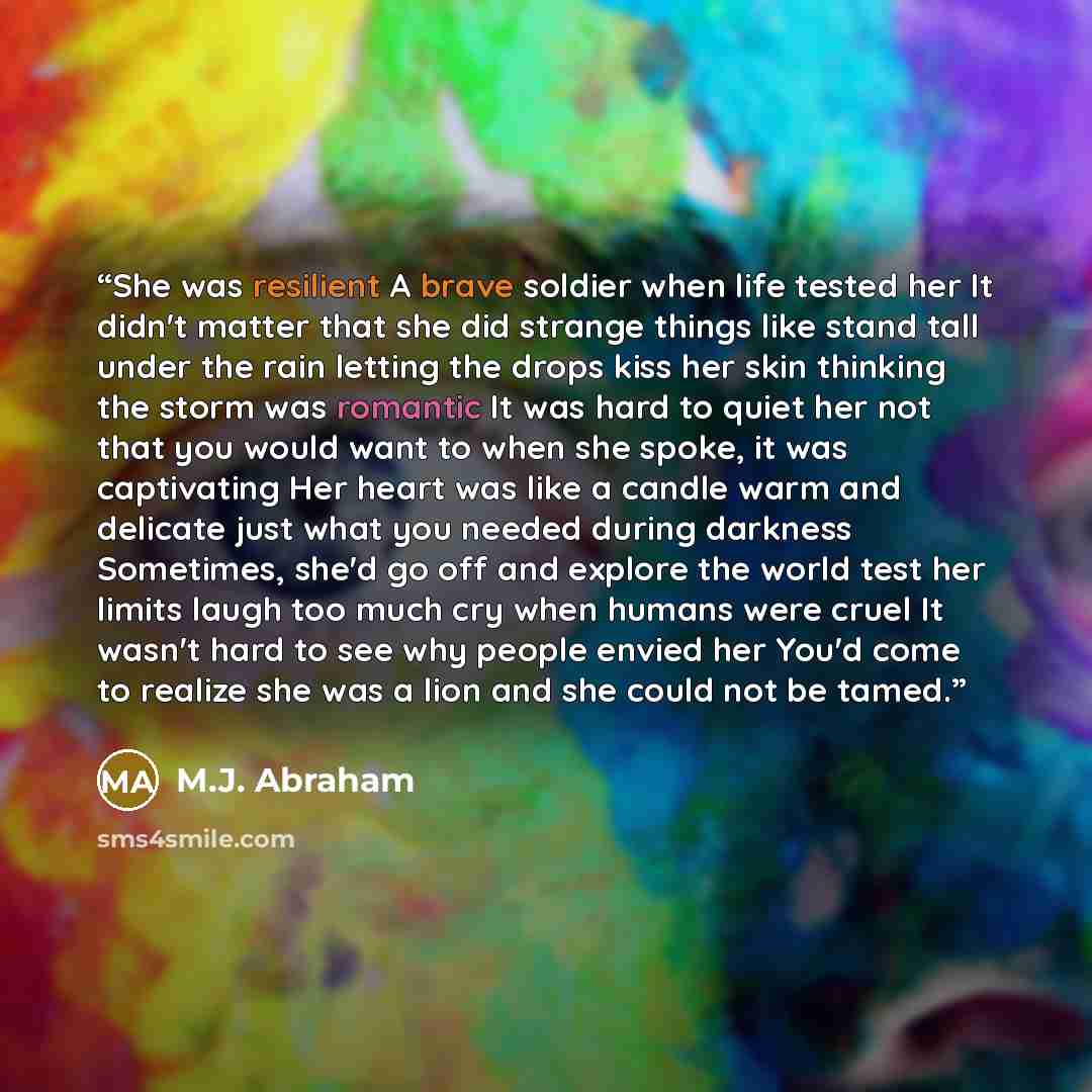 “She was resilient A brave soldier when life tested her It didn't matter that she did strange things like stand tall under the rain letting the drops kiss her skin thinking the storm was romantic It was hard to quiet her not that you would want to when she spoke, it was captivating Her heart was…” quote by M.J. Abraham