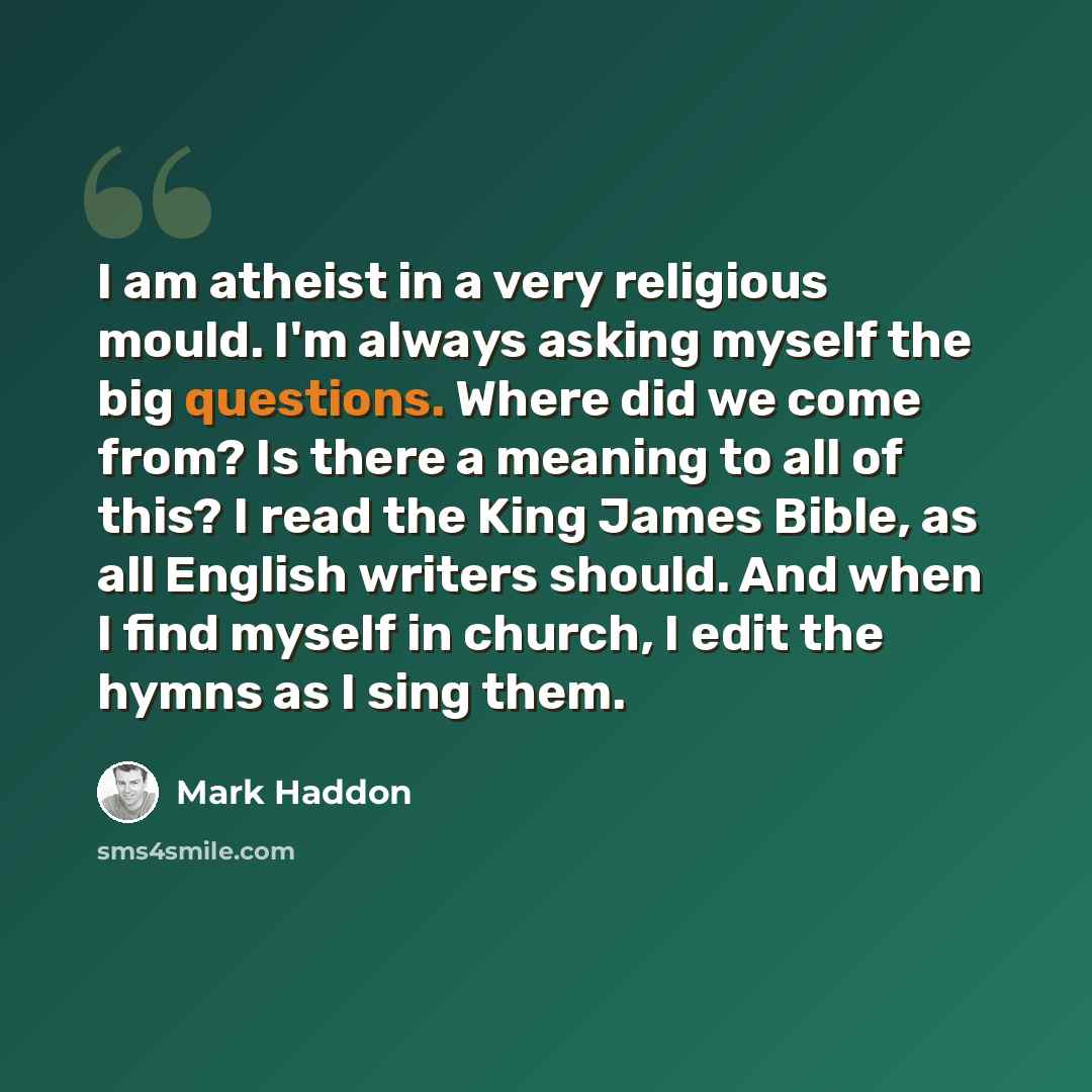 “I am atheist in a very religious mould. I'm always asking myself the big questions. Where did we come from? Is there a meaning to all of this? I read the King James Bible, as all English writers should. And when I find myself in church, I edit the hymns as I sing them.” quote by Mark Haddon