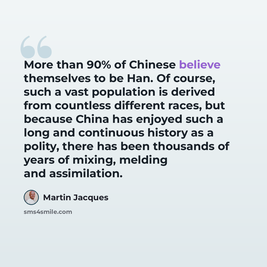 “More than 90% of Chinese believe themselves to be Han. Of course, such a vast population is derived from countless different races, but because China has enjoyed such a long and continuous history as a polity, there has been thousands of years of mixing, melding and assimilation.” quote by Martin Jacques
