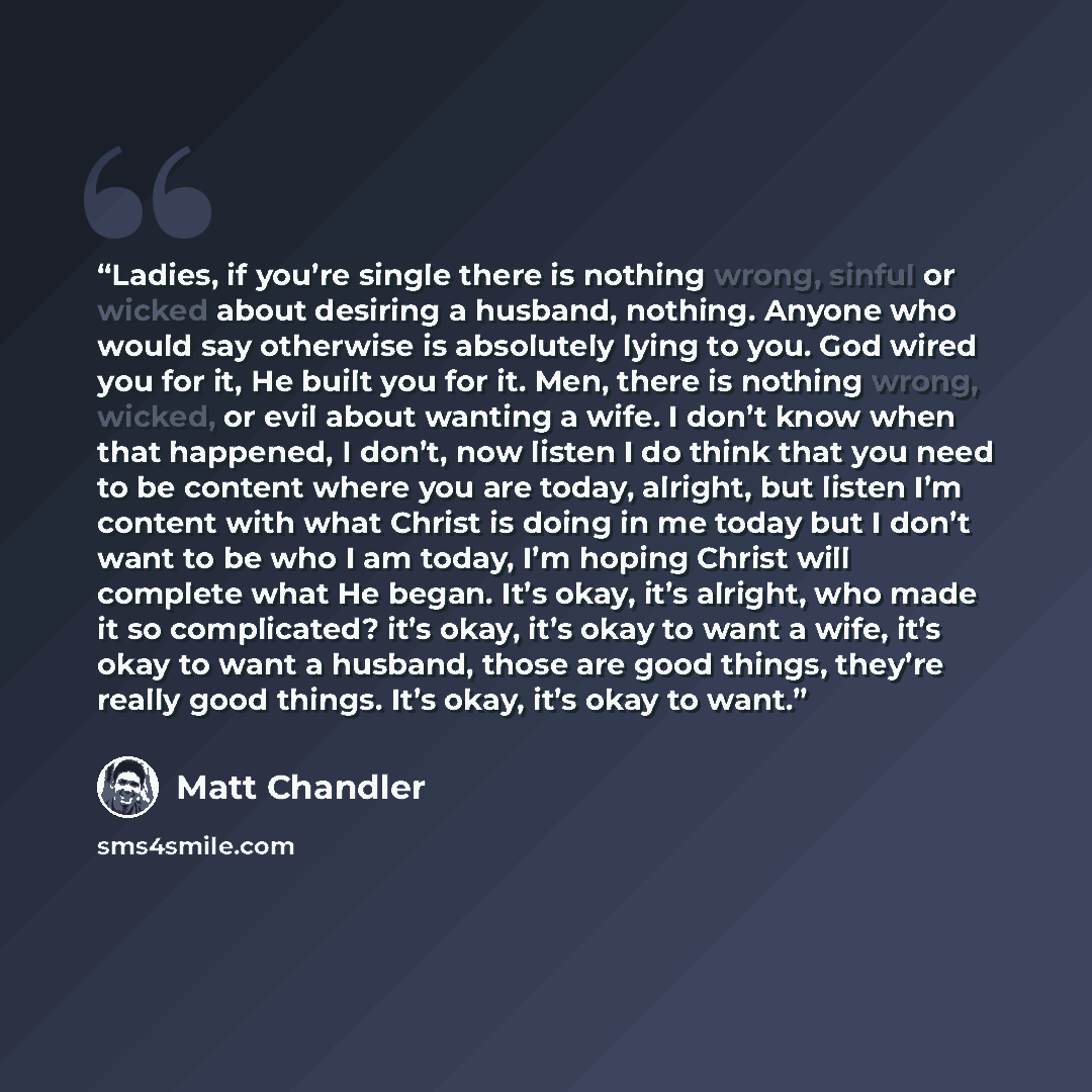 “Ladies, if you’re single there is nothing wrong, sinful or wicked about desiring a husband, nothing. Anyone who would say otherwise is absolutely lying to you. God wired you for it, He built you for it. Men, there is nothing wrong, wicked, or evil about wanting a wife. I don’t know when that…” quote by Matt Chandler