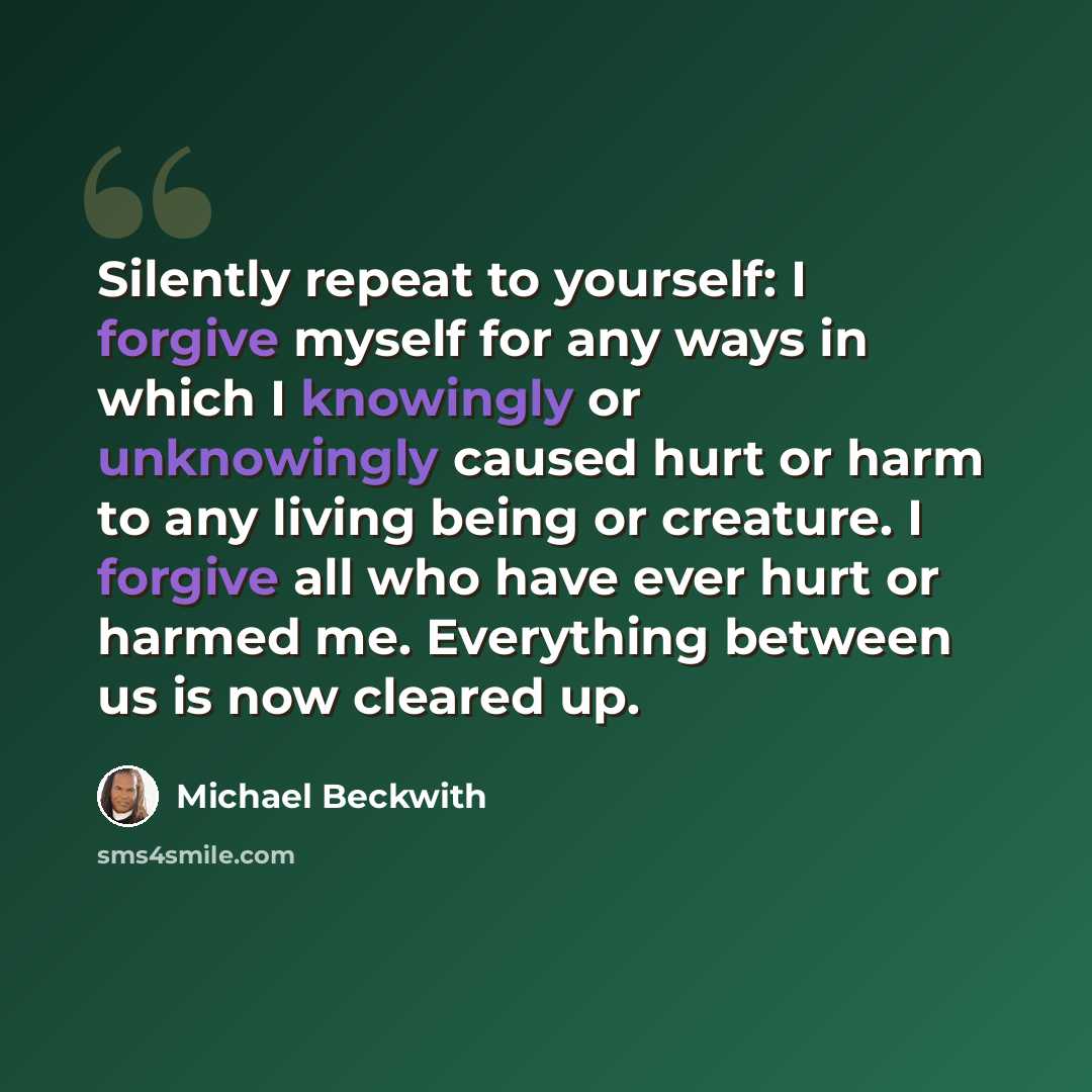 “Silently repeat to yourself: I forgive myself for any ways in which I knowingly or unknowingly caused hurt or harm to any living being or creature. I forgive all who have ever hurt or harmed me. Everything between us is now cleared up.” quote by Michael Beckwith