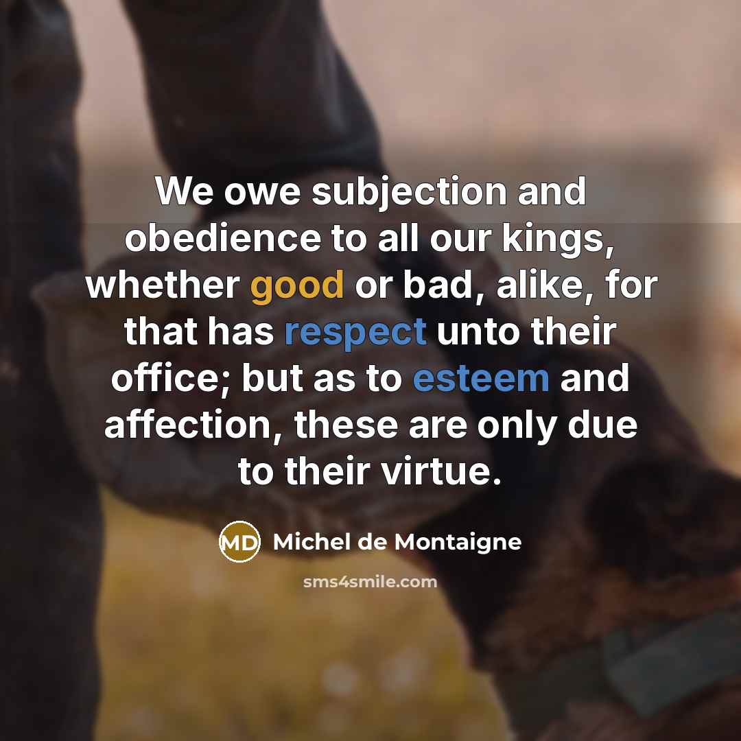 “We owe subjection and obedience to all our kings, whether good or bad, alike, for that has respect unto their office; but as to esteem and affection, these are only due to their virtue.” quote by Michel de Montaigne