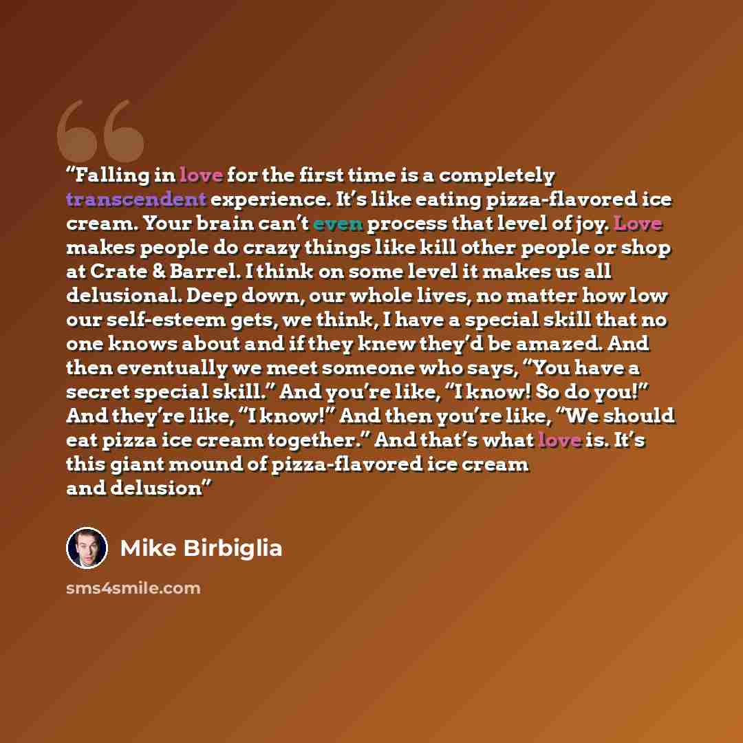 “Falling in love for the first time is a completely transcendent experience. It’s like eating pizza-flavored ice cream. Your brain can’t even process that level of joy. Love makes people do crazy things like kill other people or shop at Crate & Barrel. I think on some level it makes us all…” quote by Mike Birbiglia