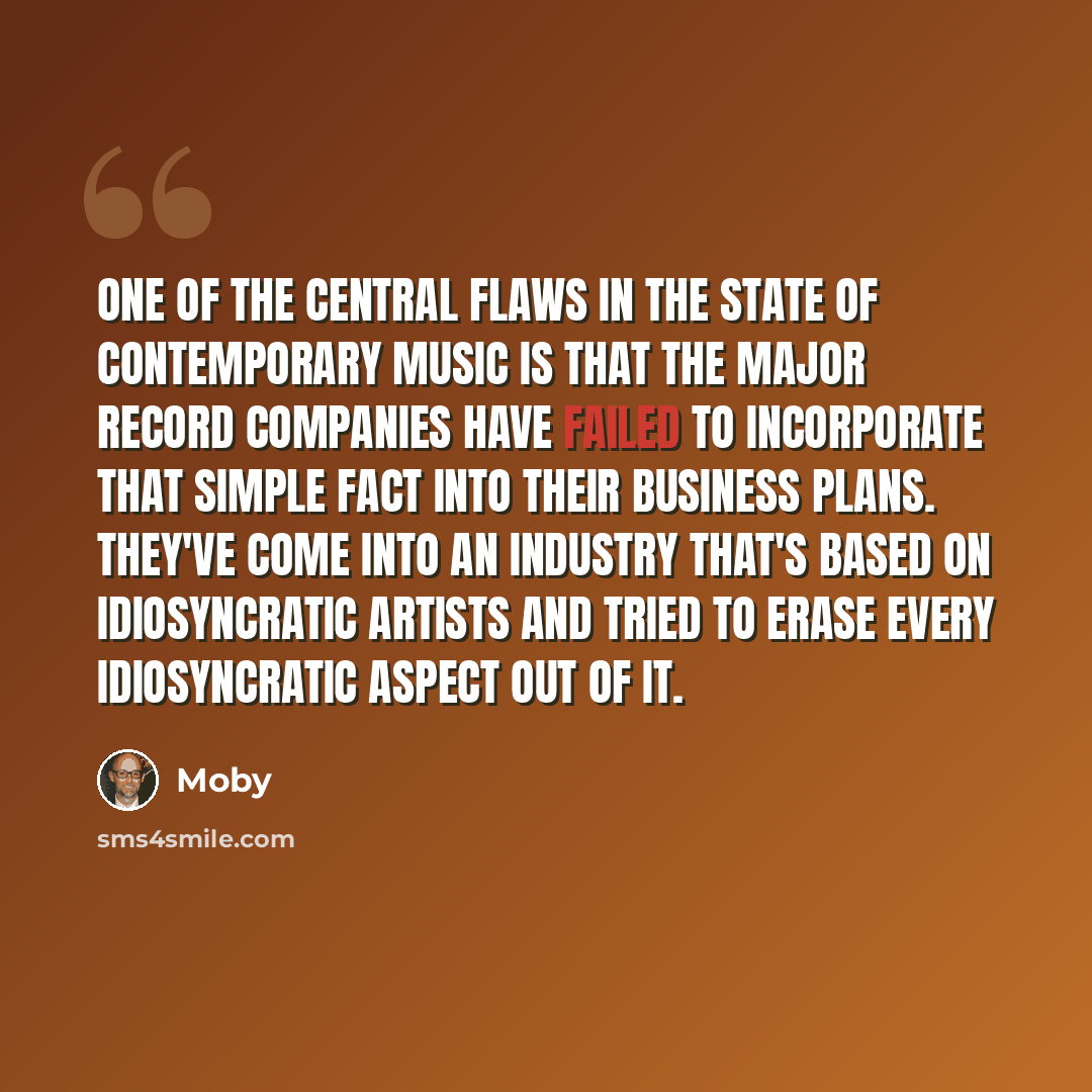 “One of the central flaws in the state of contemporary music is that the major record companies have failed to incorporate that simple fact into their business plans. They've come into an industry that's based on idiosyncratic artists and tried to erase every idiosyncratic aspect out of it.” quote by Moby