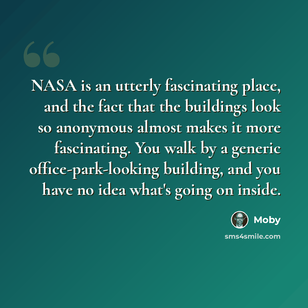 “NASA is an utterly fascinating place, and the fact that the buildings look so anonymous almost makes it more fascinating. You walk by a generic office-park-looking building, and you have no idea what's going on inside.” quote by Moby
