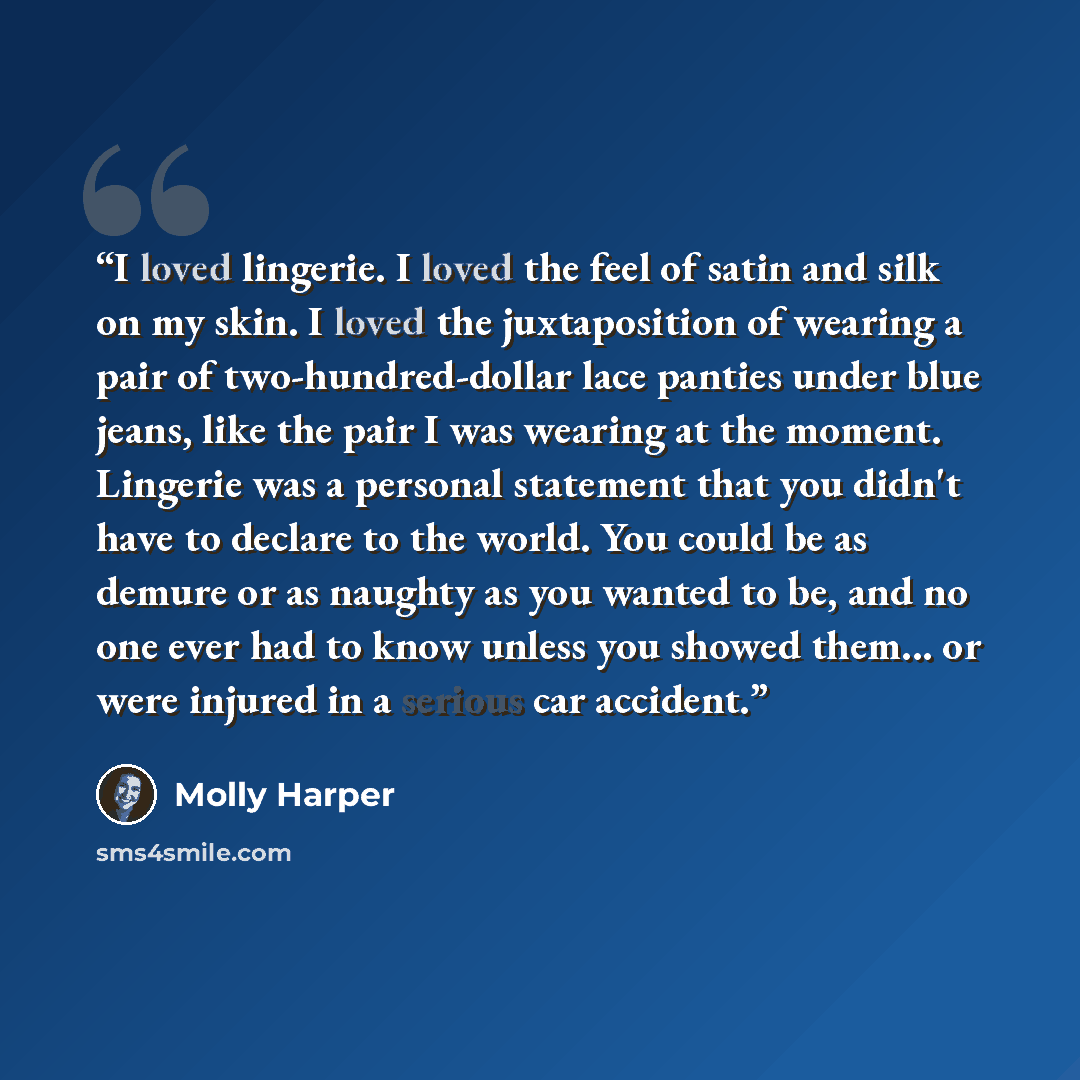 “I loved lingerie. I loved the feel of satin and silk on my skin. I loved the juxtaposition of wearing a pair of two-hundred-dollar lace panties under blue jeans, like the pair I was wearing at the moment. Lingerie was a personal statement that you didn't have to declare to the world. You could be…” quote by Molly Harper