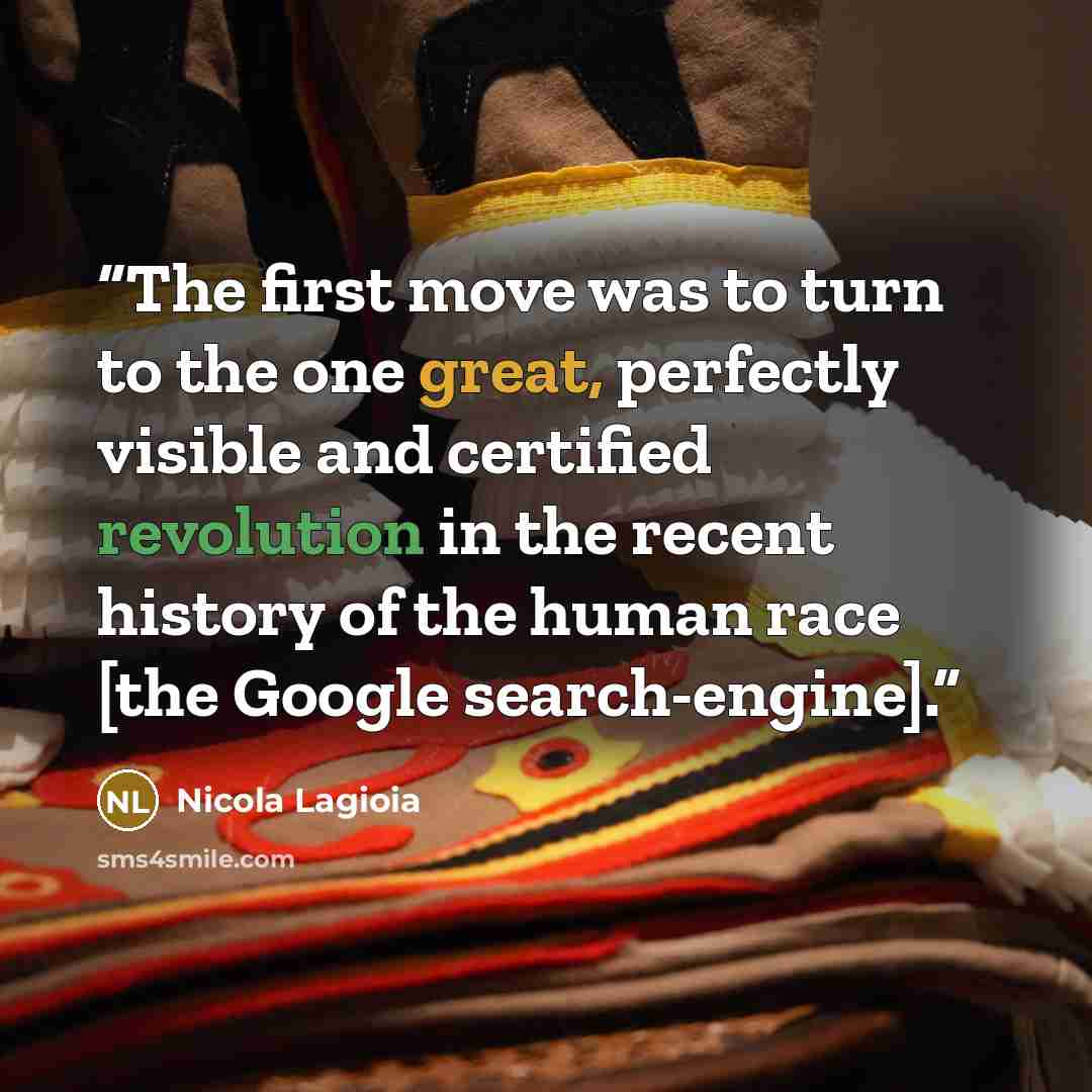 “The first move was to turn to the one great, perfectly visible and certified revolution in the recent history of the human race [the Google search-engine].” quote by Nicola Lagioia