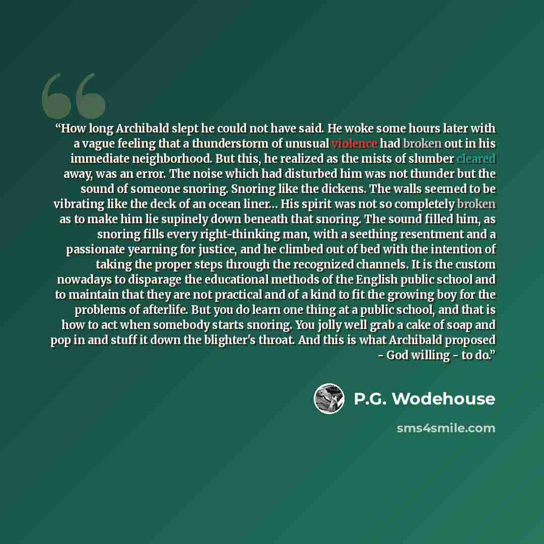 “How long Archibald slept he could not have said. He woke some hours later with a vague feeling that a thunderstorm of unusual violence had broken out in his immediate neighborhood. But this, he realized as the mists of slumber cleared away, was an error. The noise which had disturbed him was not…” quote by P.G. Wodehouse