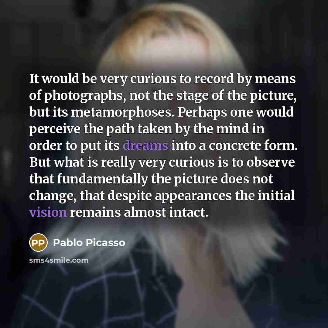 “It would be very curious to record by means of photographs, not the stage of the picture, but its metamorphoses. Perhaps one would perceive the path taken by the mind in order to put its dreams into a concrete form. But what is really very curious is to observe that fundamentally the picture does…” quote by Pablo Picasso