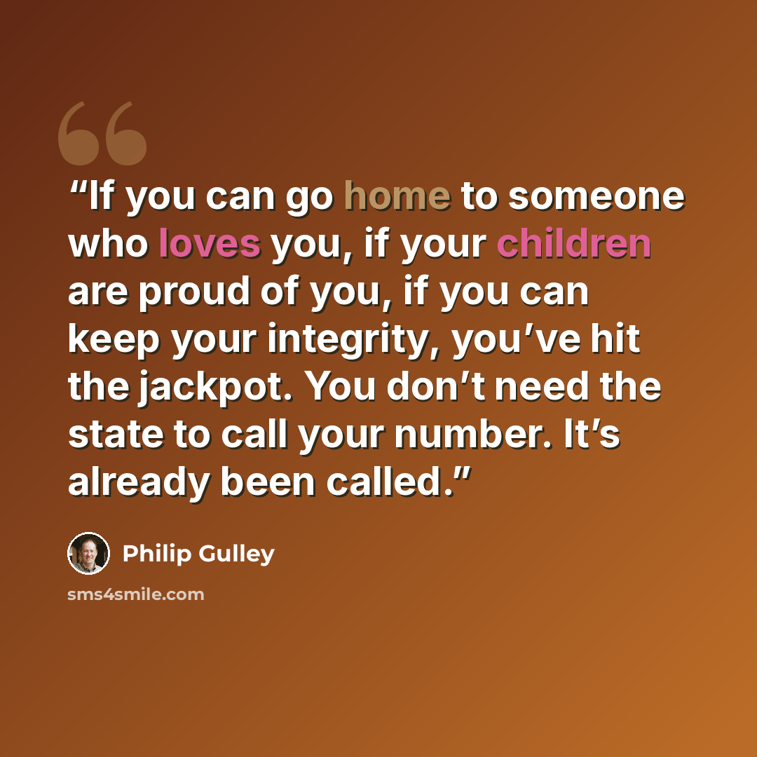 “If you can go home to someone who loves you, if your children are proud of you, if you can keep your integrity, you’ve hit the jackpot. You don’t need the state to call your number. It’s already been called.” quote by Philip Gulley