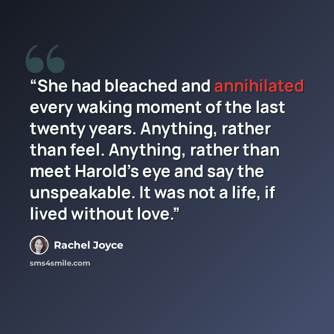 “She had bleached and annihilated every waking moment of the last twenty years. Anything, rather than feel. Anything, rather than meet Harold’s eye and say the unspeakable. It was not a life, if lived without love.” quote by Rachel Joyce