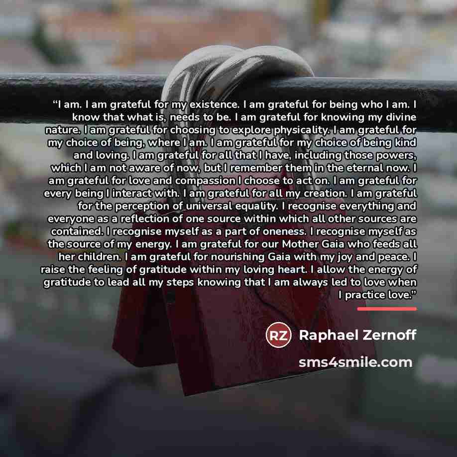 “I am. I am grateful for my existence. I am grateful for being who I am. I know that what is, needs to be. I am grateful for knowing my divine nature. I am grateful for choosing to explore physicality. I am grateful for my choice of being, where I am. I am grateful for my choice of being kind and…” quote by Raphael Zernoff