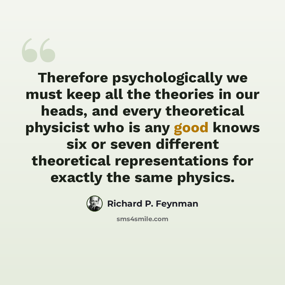 “Therefore psychologically we must keep all the theories in our heads, and every theoretical physicist who is any good knows six or seven different theoretical representations for exactly the same physics.” quote by Richard P. Feynman