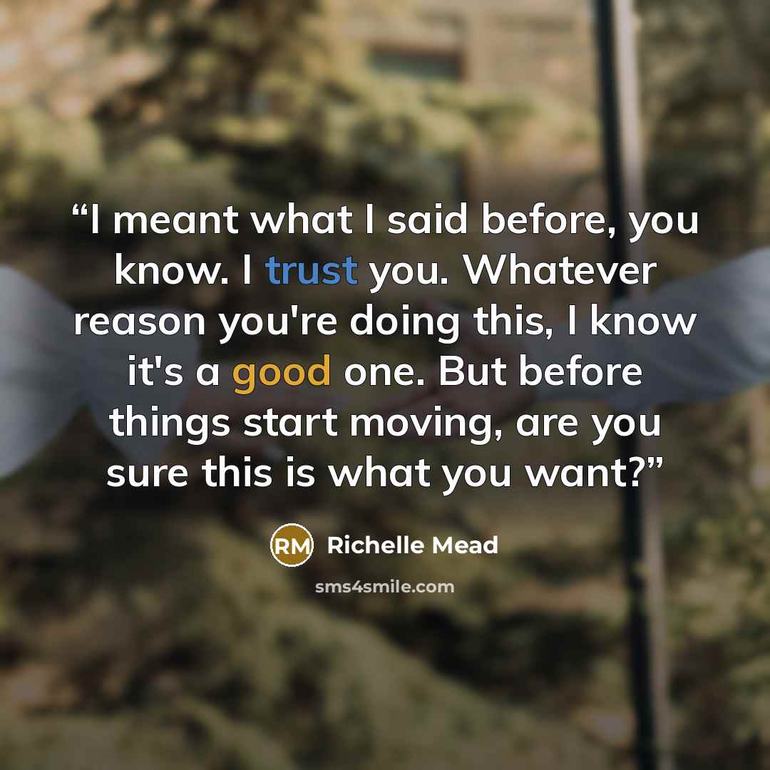 “I meant what I said before, you know. I trust you. Whatever reason you're doing this, I know it's a good one. But before things start moving, are you sure this is what you want?” quote by Richelle Mead