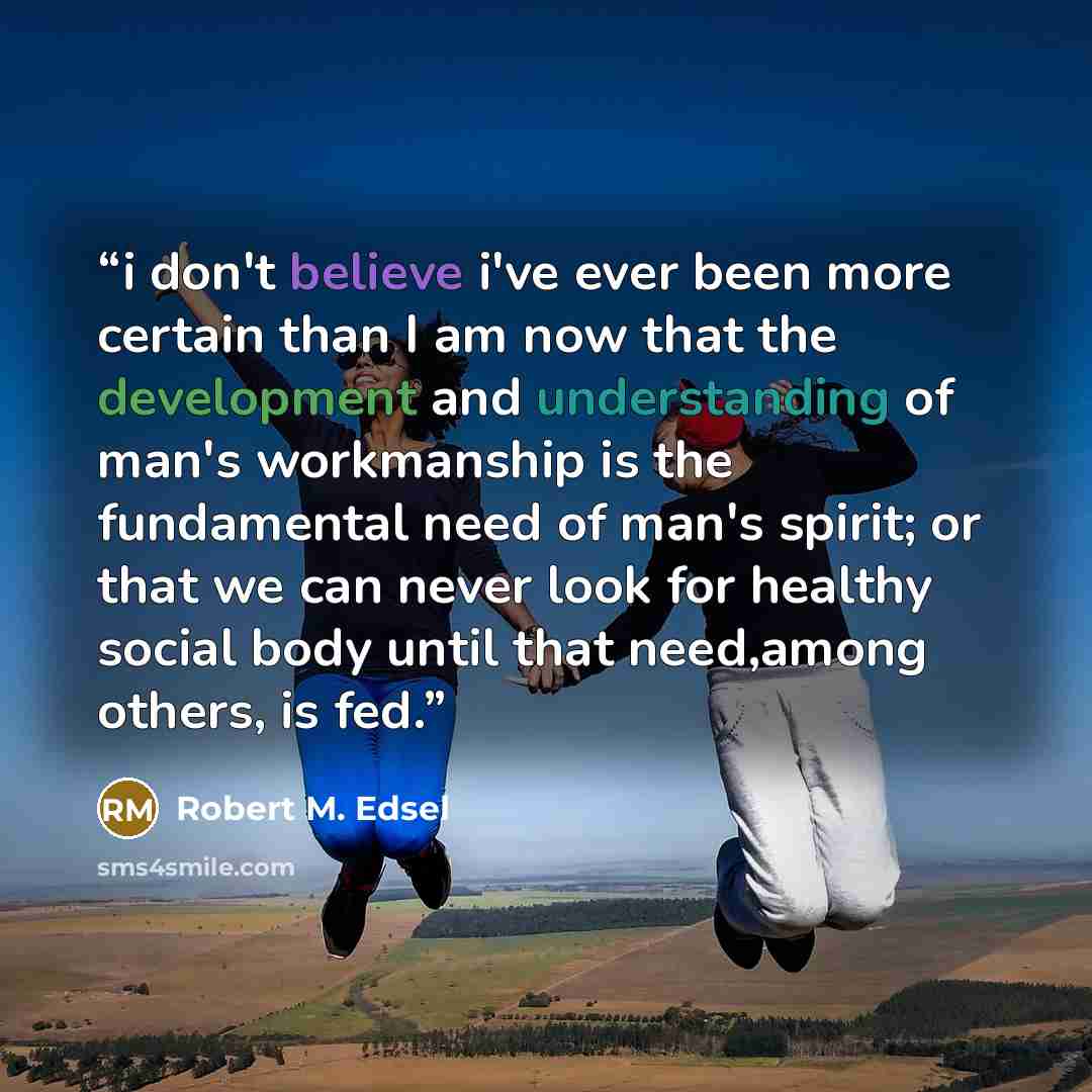 “i don't believe i've ever been more certain than I am now that the development and understanding of man's workmanship is the fundamental need of man's spirit; or that we can never look for healthy social body until that need,among others, is fed.” quote by Robert M. Edsel