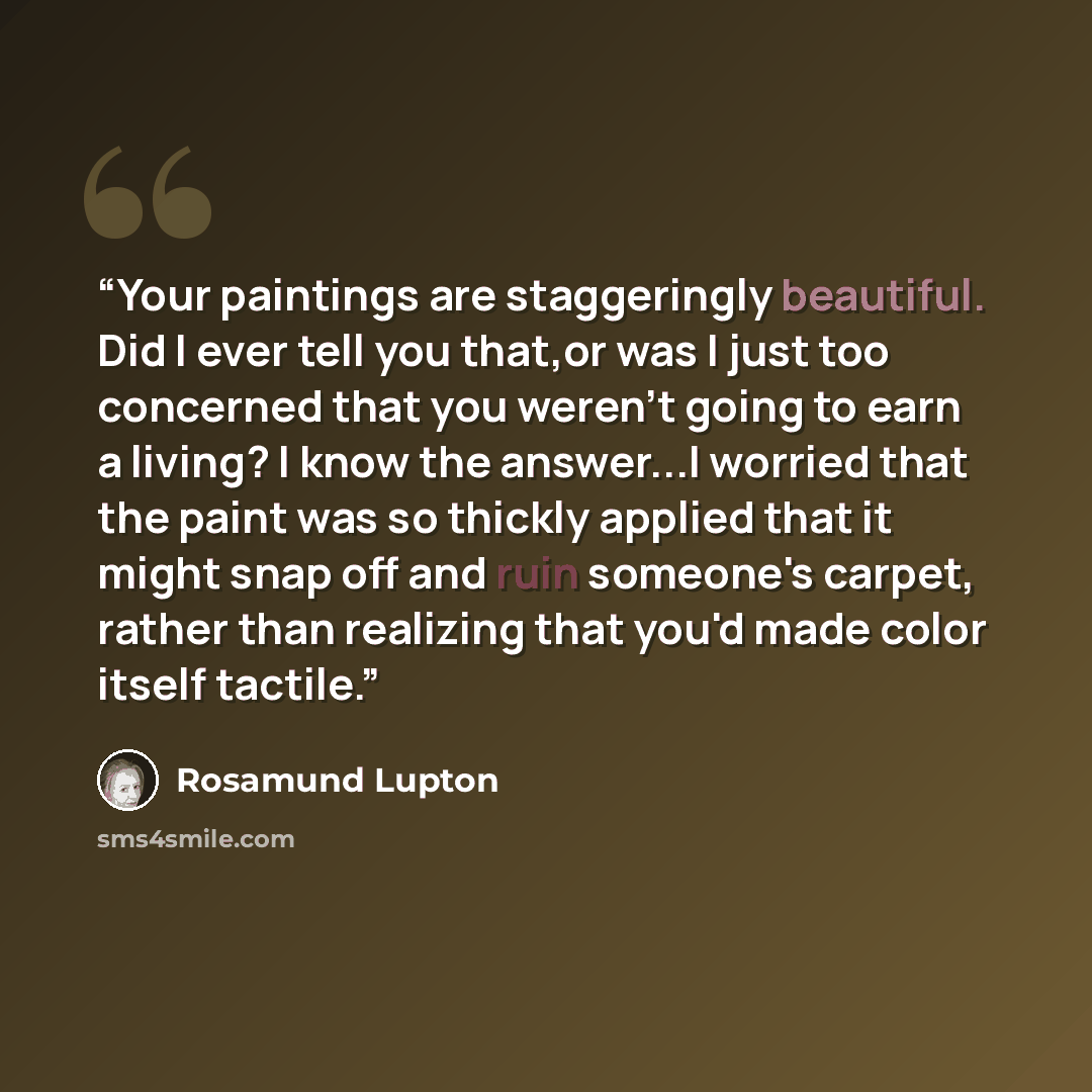 “Your paintings are staggeringly beautiful. Did I ever tell you that,or was I just too concerned that you weren't going to earn a living? I know the answer...I worried that the paint was so thickly applied that it might snap off and ruin someone's carpet, rather than realizing that you'd made color…” quote by Rosamund Lupton