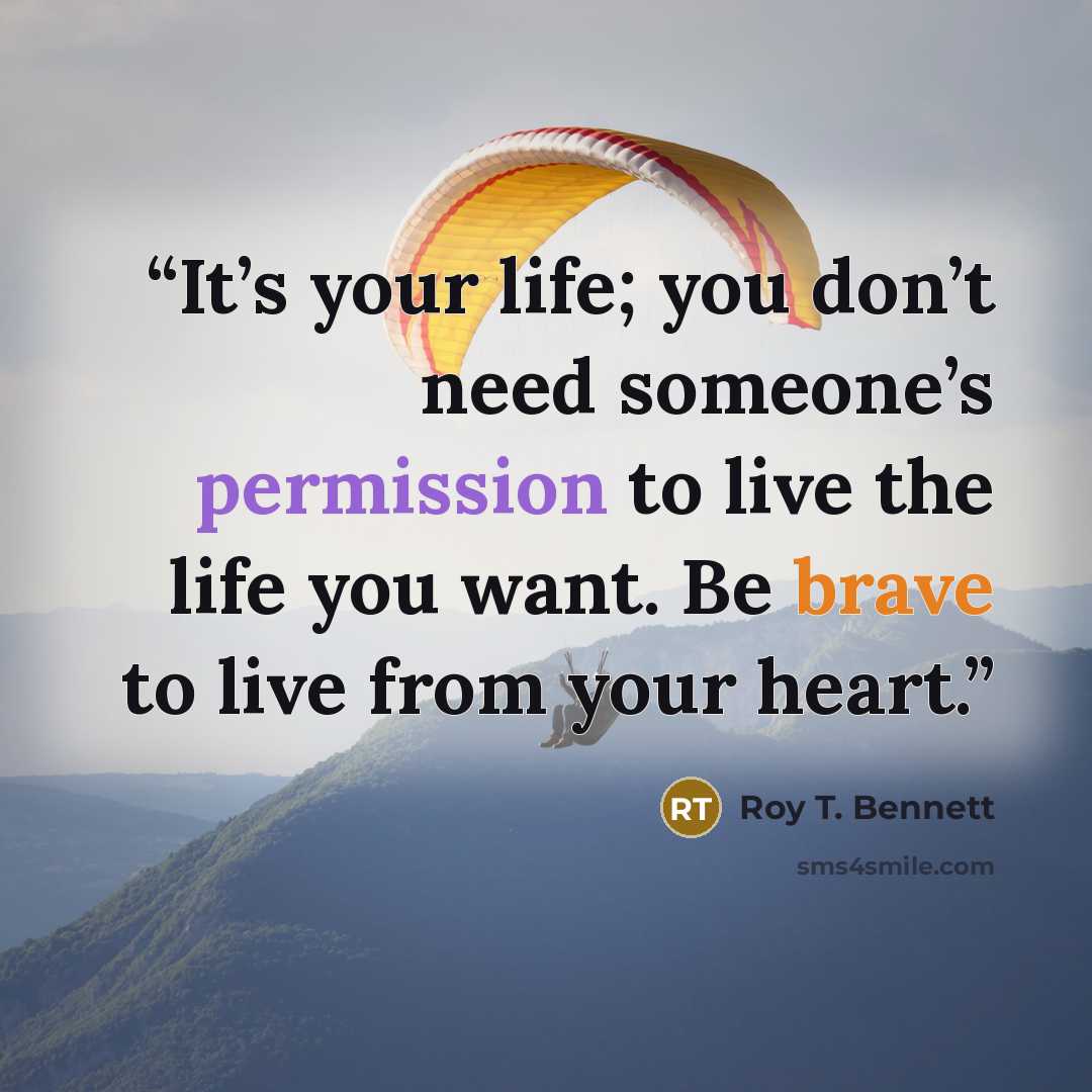 “It’s your life; you don’t need someone’s permission to live the life you want. Be brave to live from your heart.” quote by Roy T. Bennett