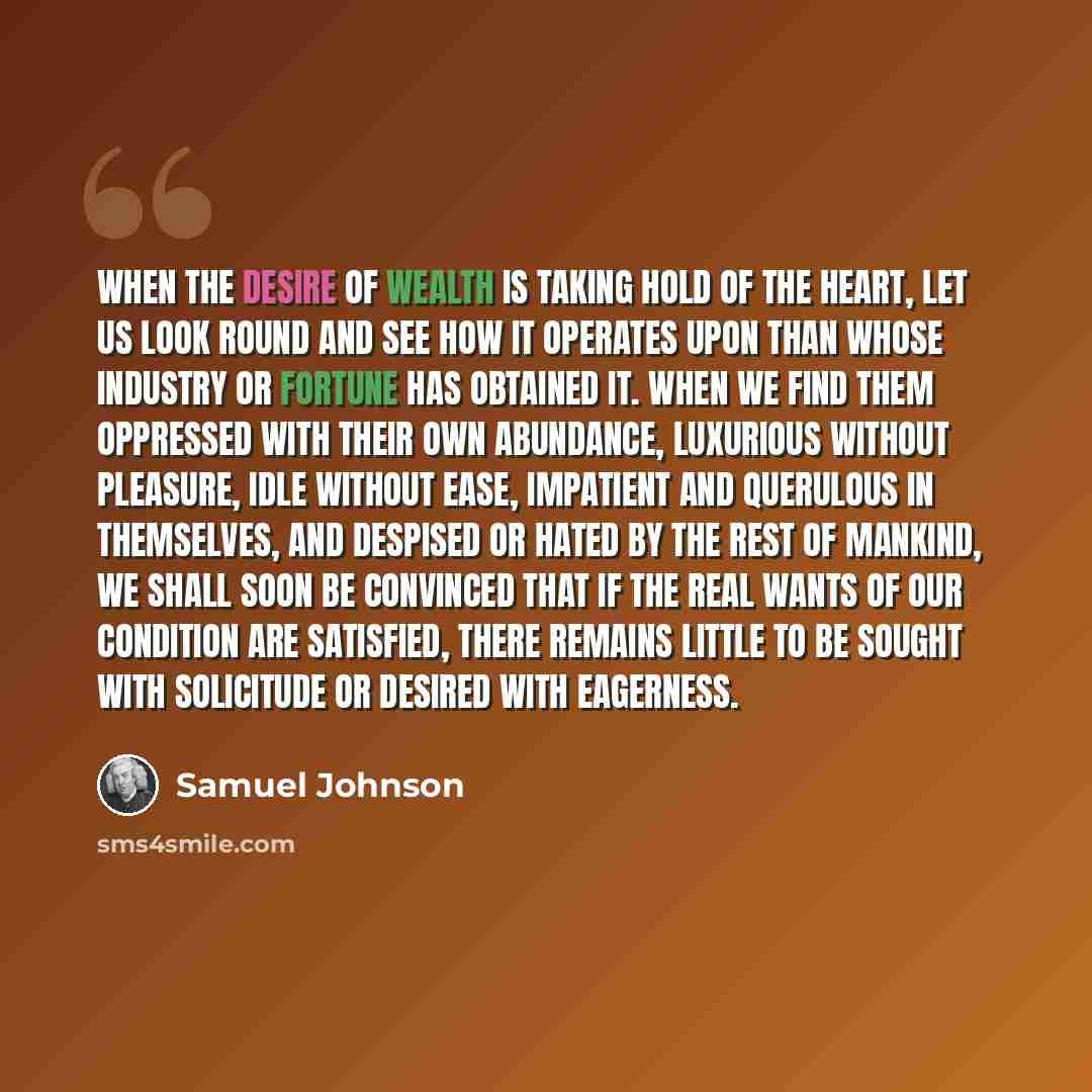 “When the desire of wealth is taking hold of the heart, let us look round and see how it operates upon than whose industry or fortune has obtained it. When we find them oppressed with their own abundance, luxurious without pleasure, idle without ease, impatient and querulous in themselves, and…” quote by Samuel Johnson