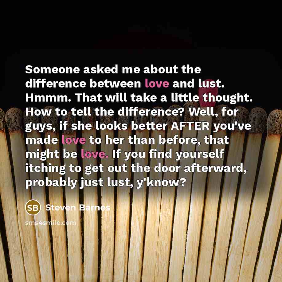 “Someone asked me about the difference between love and lust. Hmmm. That will take a little thought. How to tell the difference? Well, for guys, if she looks better AFTER you've made love to her than before, that might be love. If you find yourself itching to get out the door afterward, probably…” quote by Steven Barnes