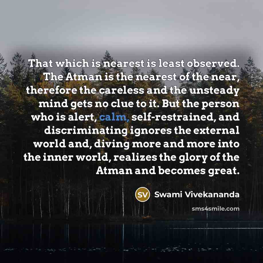 “That which is nearest is least observed. The Atman is the nearest of the near, therefore the careless and the unsteady mind gets no clue to it. But the person who is alert, calm, self-restrained, and discriminating ignores the external world and, diving more and more into the inner world, realizes…” quote by Swami Vivekananda