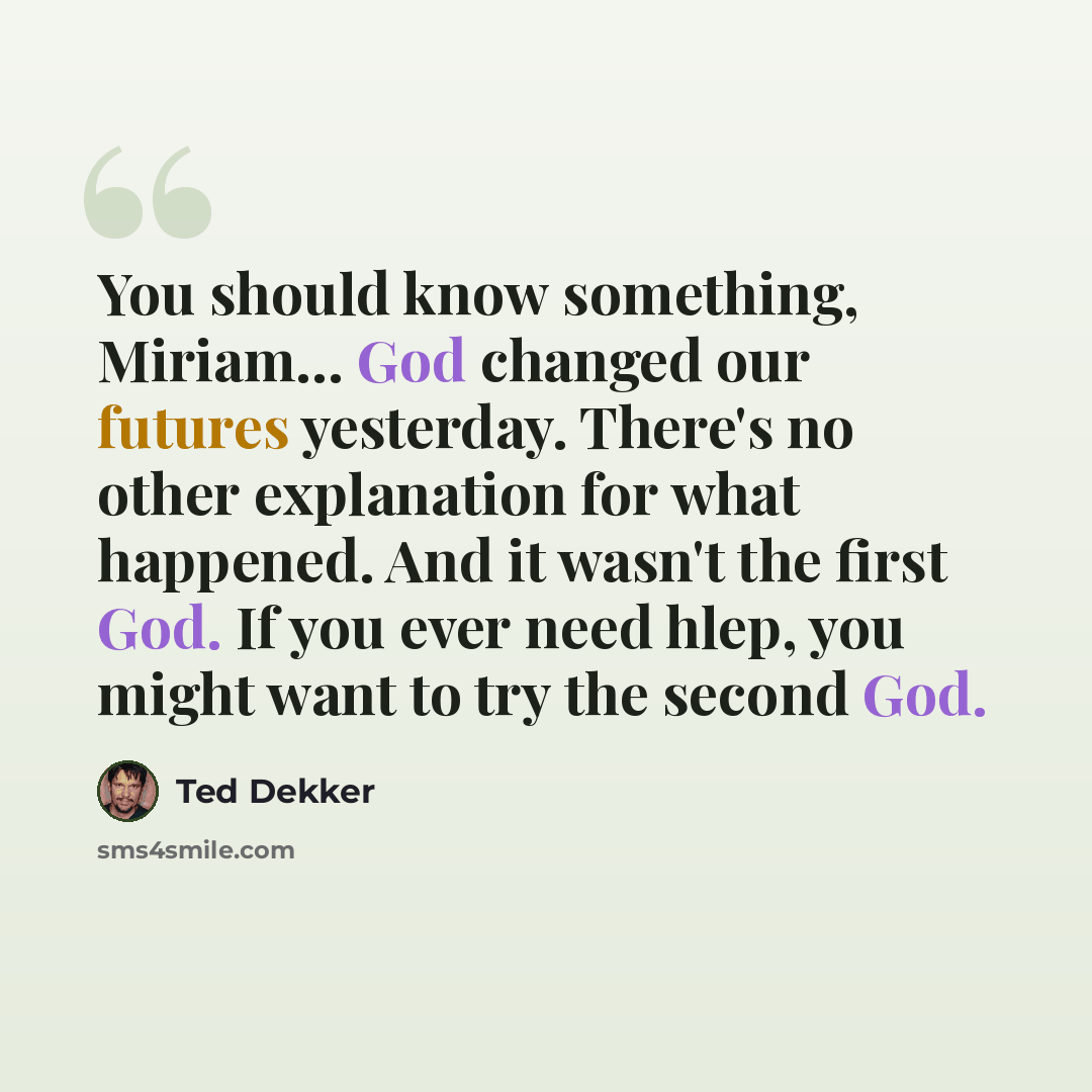 “You should know something, Miriam… God changed our futures yesterday. There's no other explanation for what happened. And it wasn't the first God. If you ever need hlep, you might want to try the second God.” quote by Ted Dekker