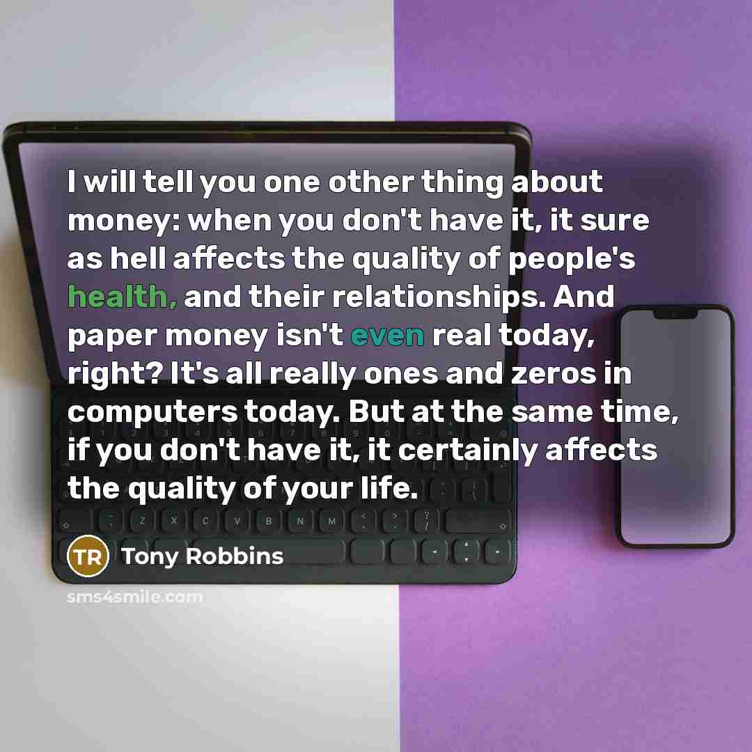 “I will tell you one other thing about money: when you don't have it, it sure as hell affects the quality of people's health, and their relationships. And paper money isn't even real today, right? It's all really ones and zeros in computers today. But at the same time, if you don't have it, it…” quote by Tony Robbins