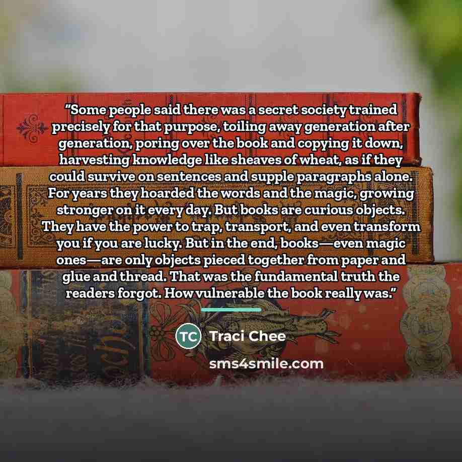 “Some people said there was a secret society trained precisely for that purpose, toiling away generation after generation, poring over the book and copying it down, harvesting knowledge like sheaves of wheat, as if they could survive on sentences and supple paragraphs alone. For years they hoarded…” quote by Traci Chee