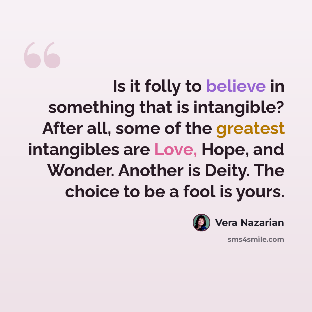 “Is it folly to believe in something that is intangible? After all, some of the greatest intangibles are Love, Hope, and Wonder. Another is Deity. The choice to be a fool is yours.” quote by Vera Nazarian