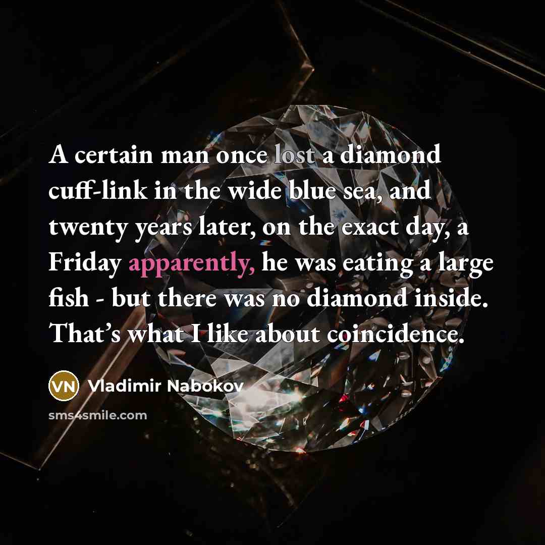 “A certain man once lost a diamond cuff-link in the wide blue sea, and twenty years later, on the exact day, a Friday apparently, he was eating a large fish - but there was no diamond inside. That’s what I like about coincidence.” quote by Vladimir Nabokov