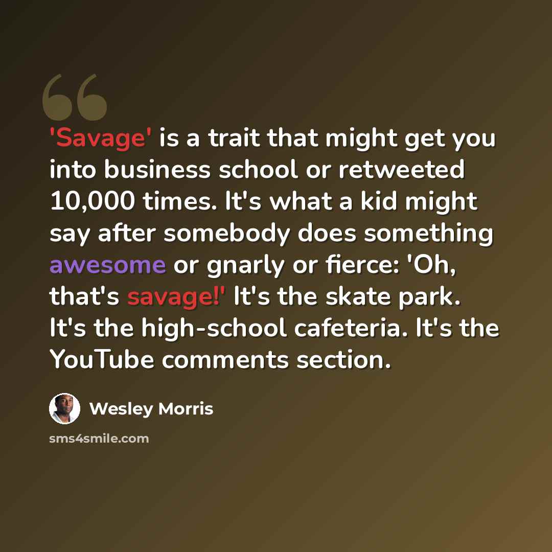 “'Savage' is a trait that might get you into business school or retweeted 10,000 times. It's what a kid might say after somebody does something awesome or gnarly or fierce: 'Oh, that's savage!' It's the skate park. It's the high-school cafeteria. It's the YouTube comments section.” quote by Wesley Morris