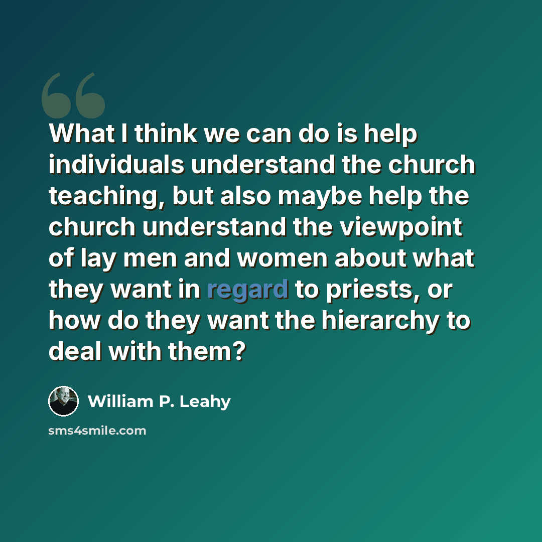 “What I think we can do is help individuals understand the church teaching, but also maybe help the church understand the viewpoint of lay men and women about what they want in regard to priests, or how do they want the hierarchy to deal with them?” quote by William P. Leahy