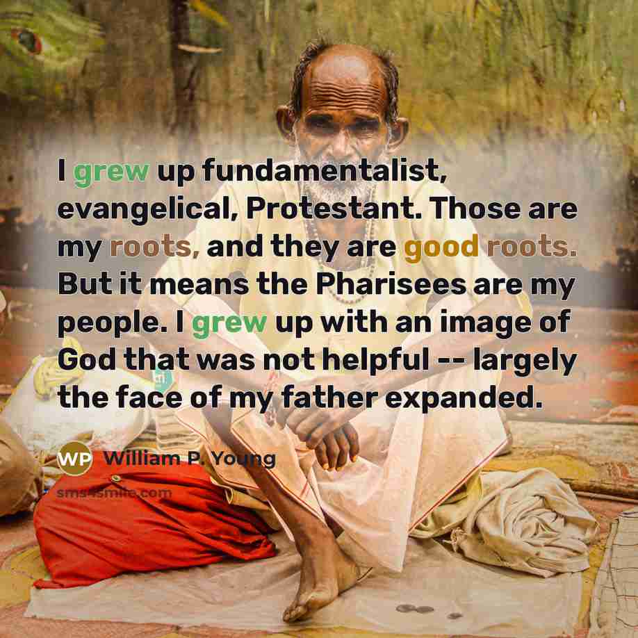 “I grew up fundamentalist, evangelical, Protestant. Those are my roots, and they are good roots. But it means the Pharisees are my people. I grew up with an image of God that was not helpful -- largely the face of my father expanded.” quote by William P. Young