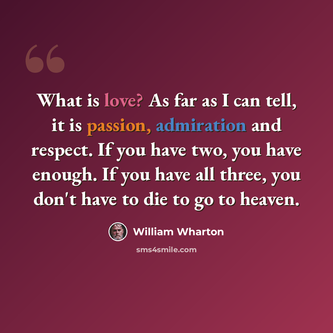 “What is love? As far as I can tell, it is passion, admiration and respect. If you have two, you have enough. If you have all three, you don't have to die to go to heaven.” quote by William Wharton
