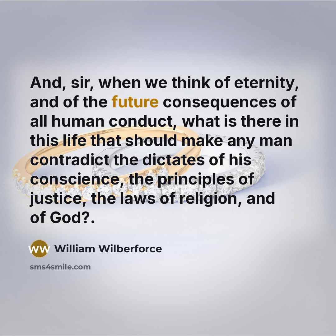 “And, sir, when we think of eternity, and of the future consequences of all human conduct, what is there in this life that should make any man contradict the dictates of his conscience, the principles of justice, the laws of religion, and of God?.” quote by William Wilberforce