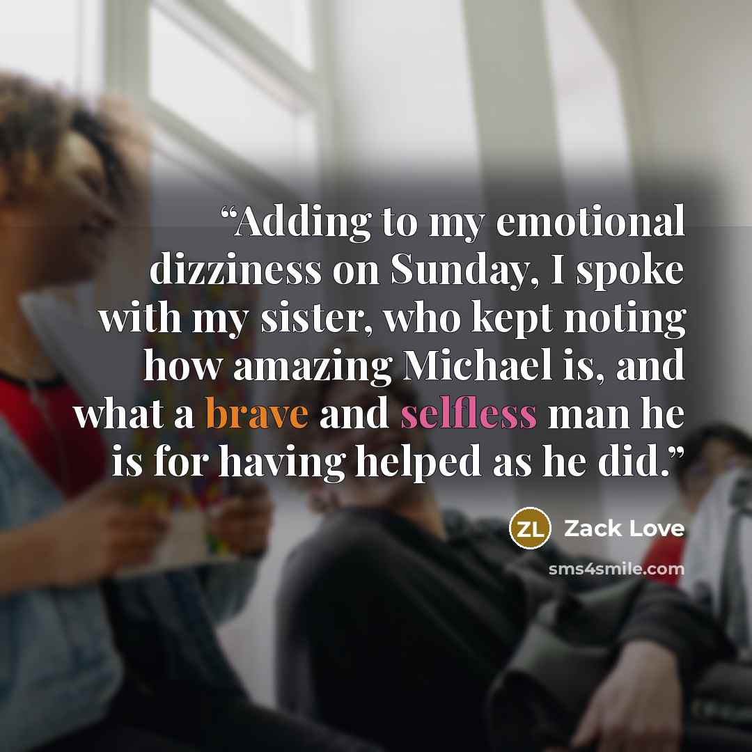 “Adding to my emotional dizziness on Sunday, I spoke with my sister, who kept noting how amazing Michael is, and what a brave and selfless man he is for having helped as he did.” quote by Zack Love