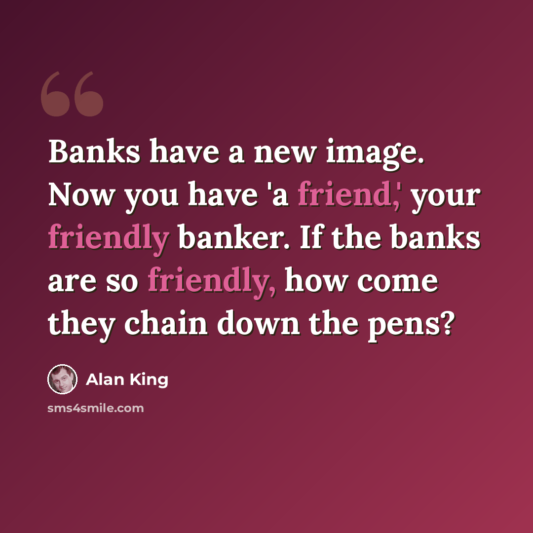 “Banks have a new image. Now you have 'a friend,' your friendly banker. If the banks are so friendly, how come they chain down the pens?” quote by Alan King