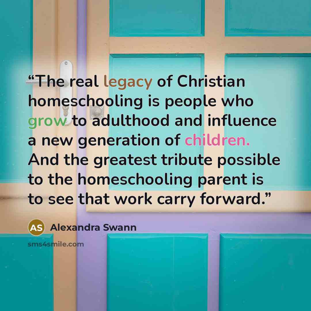 “The real legacy of Christian homeschooling is people who grow to adulthood and influence a new generation of children. And the greatest tribute possible to the homeschooling parent is to see that work carry forward.” quote by Alexandra Swann