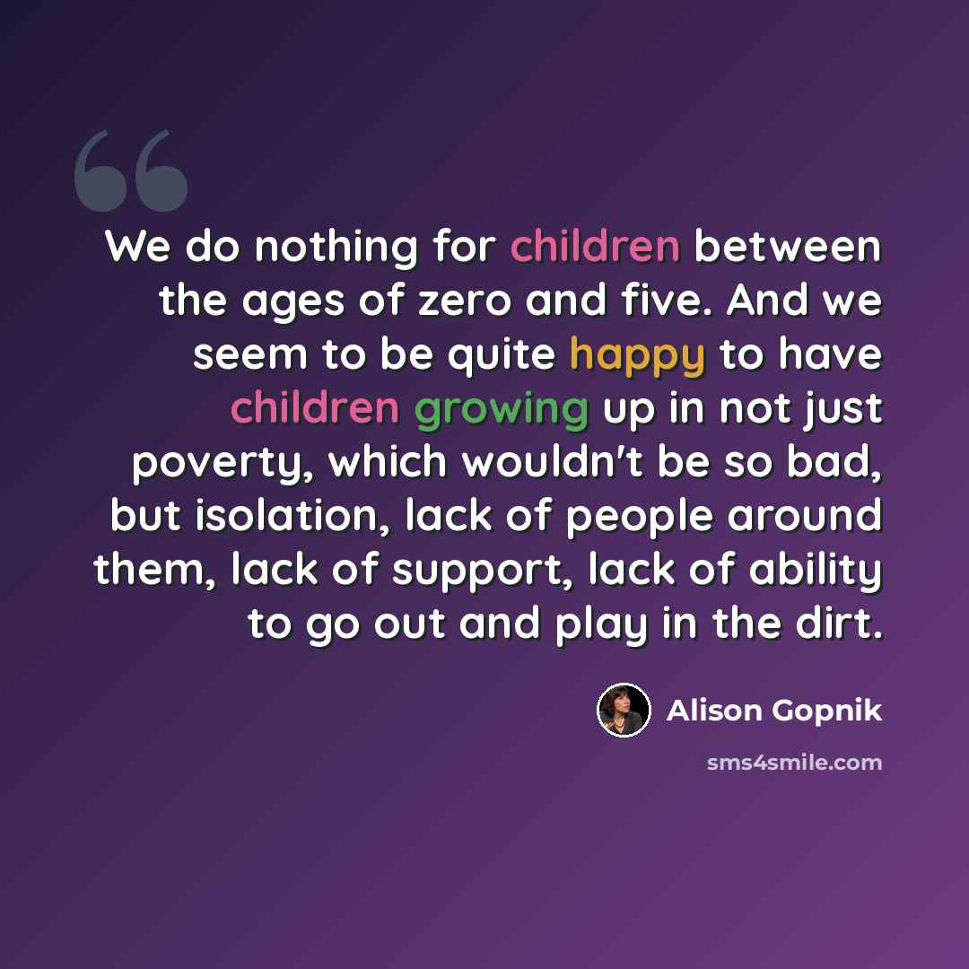 “We do nothing for children between the ages of zero and five. And we seem to be quite happy to have children growing up in not just poverty, which wouldn't be so bad, but isolation, lack of people around them, lack of support, lack of ability to go out and play in the dirt.” quote by Alison Gopnik