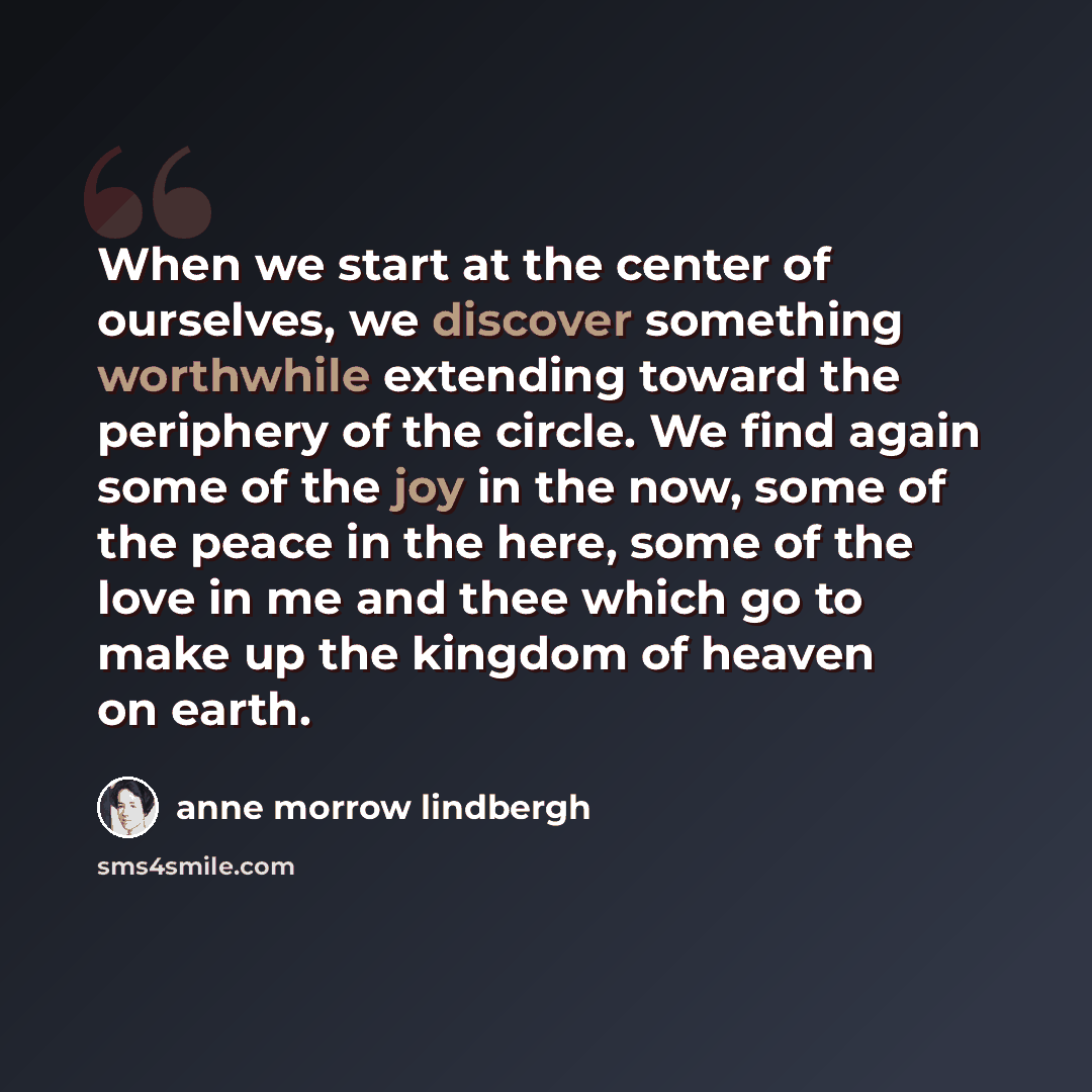 “When we start at the center of ourselves, we discover something worthwhile extending toward the periphery of the circle. We find again some of the joy in the now, some of the peace in the here, some of the love in me and thee which go to make up the kingdom of heaven on earth.” quote by Anne Morrow Lindbergh