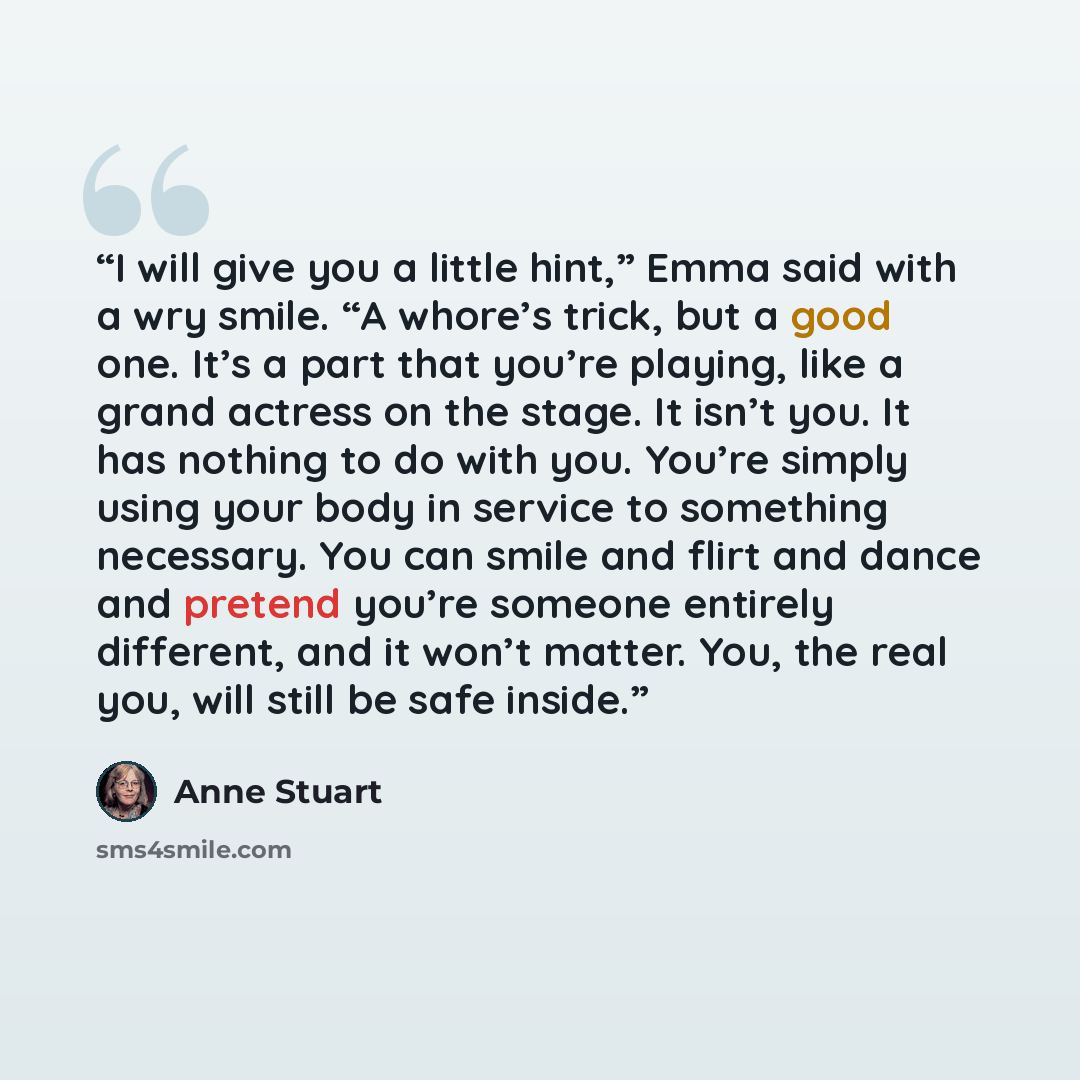 “I will give you a little hint,” Emma said with a wry smile. “A whore’s trick, but a good one. It’s a part that you’re playing, like a grand actress on the stage. It isn’t you. It has nothing to do with you. You’re simply using your body in service to something necessary. You can smile and flirt…” quote by Anne Stuart