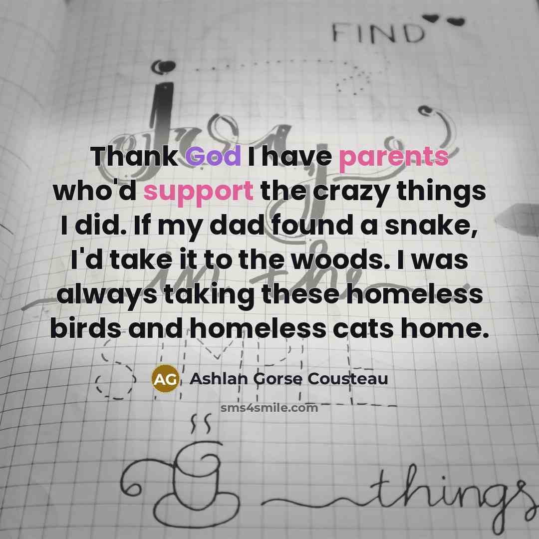 “Thank God I have parents who'd support the crazy things I did. If my dad found a snake, I'd take it to the woods. I was always taking these homeless birds and homeless cats home.” quote by Ashlan Gorse Cousteau