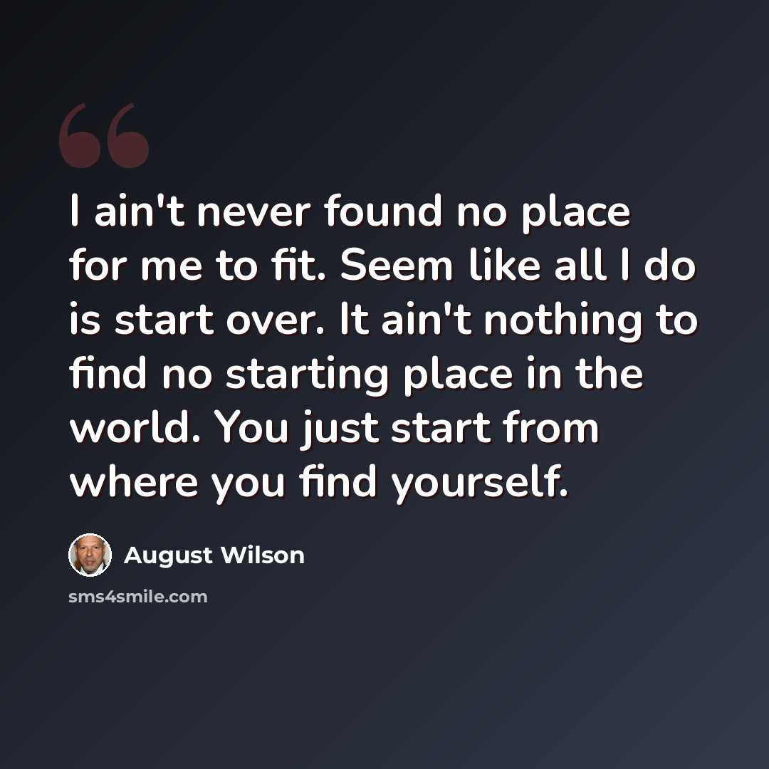 “I ain't never found no place for me to fit. Seem like all I do is start over. It ain't nothing to find no starting place in the world. You just start from where you find yourself.” quote by August Wilson