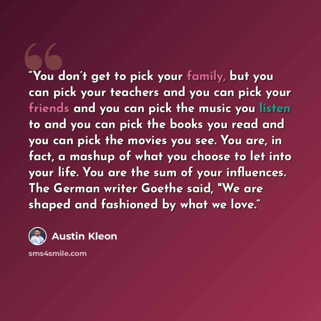 “You don’t get to pick your family, but you can pick your teachers and you can pick your friends and you can pick the music you listen to and you can pick the books you read and you can pick the movies you see. You are, in fact, a mashup of what you choose to let into your life. You are the sum of…” quote by Austin Kleon