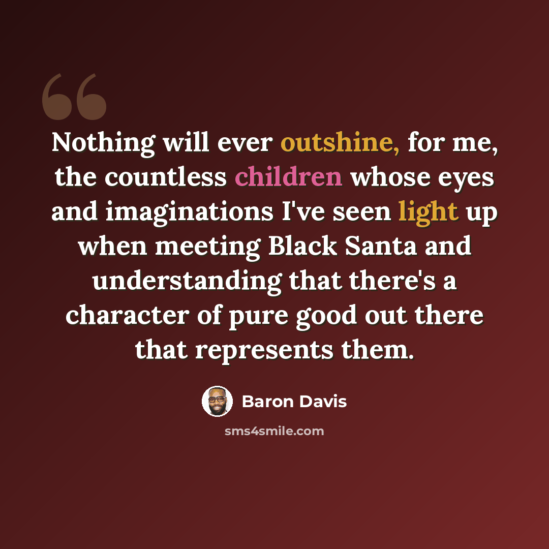 “Nothing will ever outshine, for me, the countless children whose eyes and imaginations I've seen light up when meeting Black Santa and understanding that there's a character of pure good out there that represents them.” quote by Baron Davis