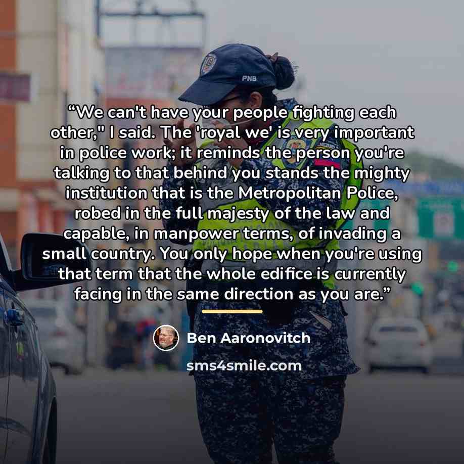 “We can't have your people fighting each other," I said. The 'royal we' is very important in police work; it reminds the person you're talking to that behind you stands the mighty institution that is the Metropolitan Police, robed in the full majesty of the law and capable, in manpower terms, of…” quote by Ben Aaronovitch