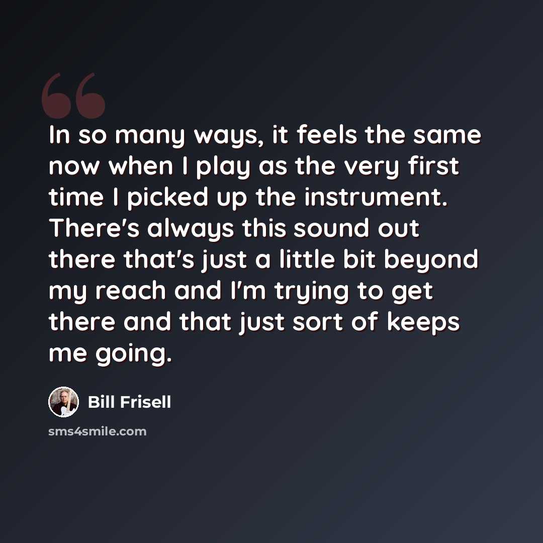 “In so many ways, it feels the same now when I play as the very first time I picked up the instrument. There's always this sound out there that's just a little bit beyond my reach and I'm trying to get there and that just sort of keeps me going.” quote by Bill Frisell