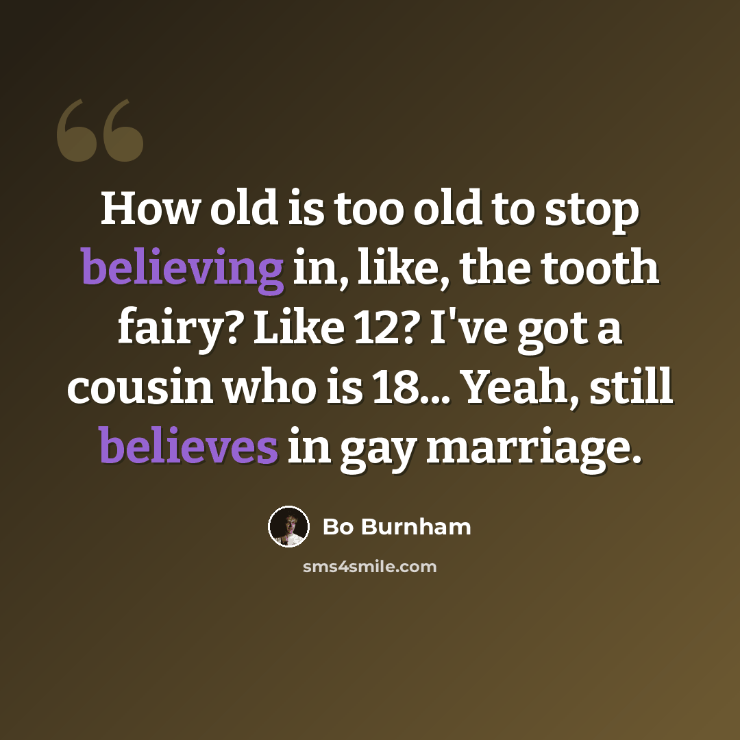 “How old is too old to stop believing in, like, the tooth fairy? Like 12? I've got a cousin who is 18... Yeah, still believes in gay marriage.” quote by Bo Burnham