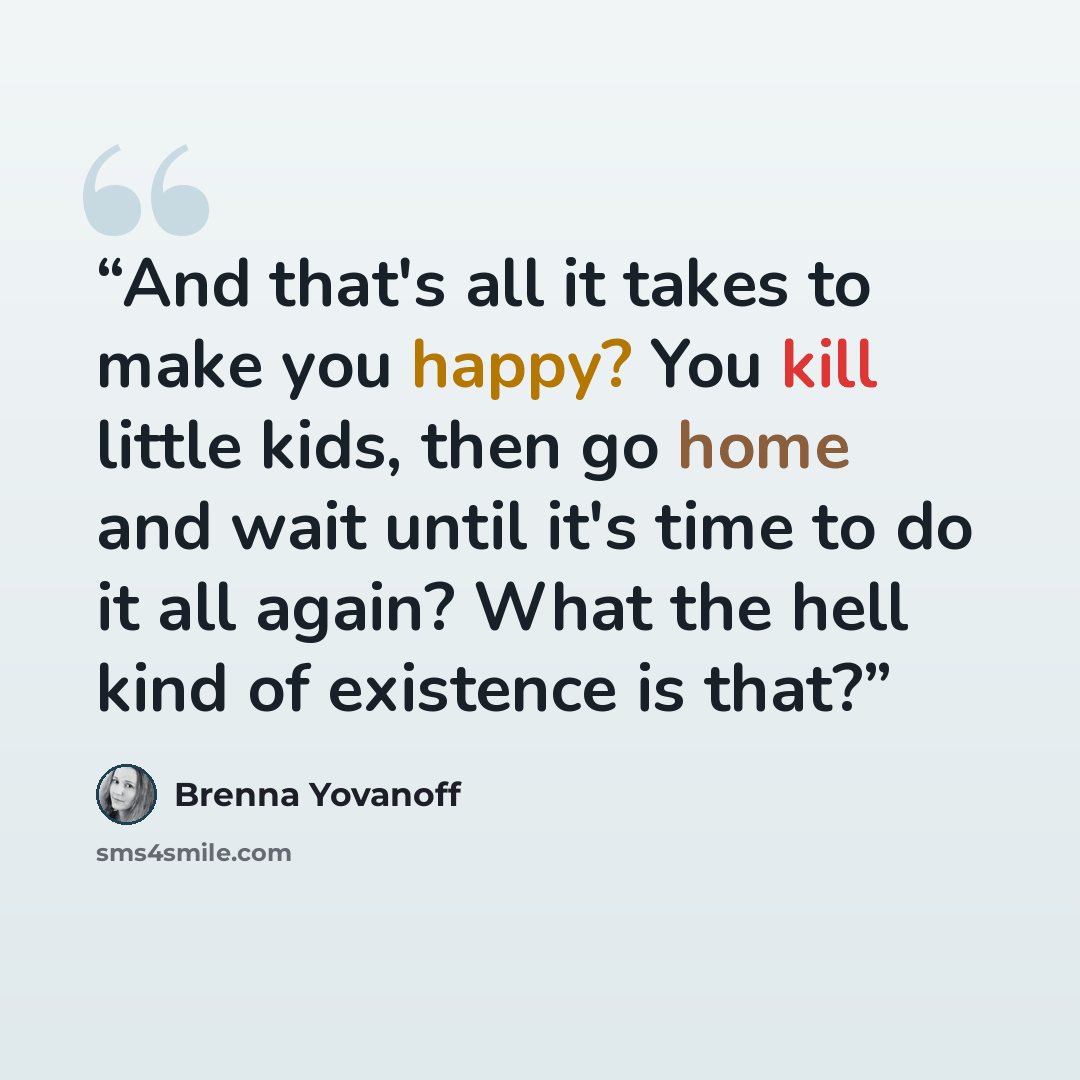 “And that's all it takes to make you happy? You kill little kids, then go home and wait until it's time to do it all again? What the hell kind of existence is that?” quote by Brenna Yovanoff